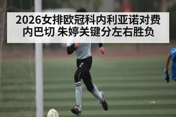 2026女排欧冠科内利亚诺对费内巴切 朱婷关键分左右胜负