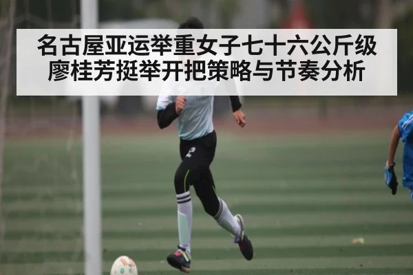 名古屋亚运举重女子七十六公斤级廖桂芳挺举开把策略与节奏分析