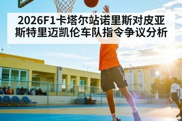 2026F1卡塔尔站诺里斯对皮亚斯特里迈凯伦车队指令争议分析
